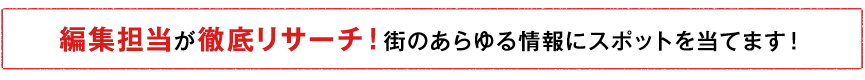 編集担当が徹底リサーチ！街のあらゆる情報にスポットを当てます！