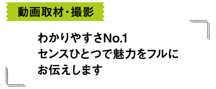 動画取材・撮影-わかりやすさNo.1センスひとつで魅力をフルにお伝えします