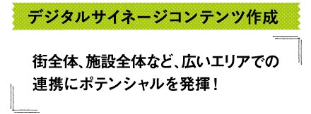 デジタルサイネージコンテンツ作成-街全体、施設全体など、広いエリアでの連携にポテンシャルを発揮！